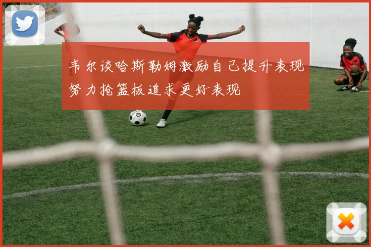 韦尔谈哈斯勒姆激励自己提升表现努力抢篮板追求更好表现