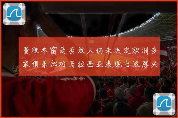 曼联冬窗是否放人仍未决定欧洲多家俱乐部对马拉西亚表现出浓厚兴趣