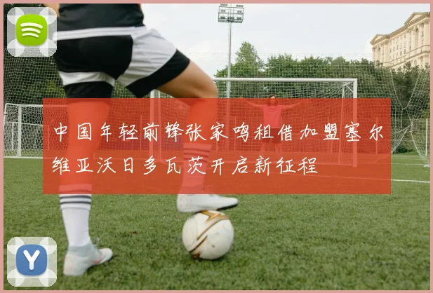 中国年轻前锋张家鸣租借加盟塞尔维亚沃日多瓦茨开启新征程
