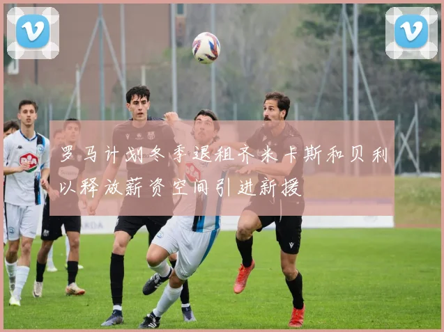 罗马计划冬季退租齐米卡斯和贝利以释放薪资空间引进新援