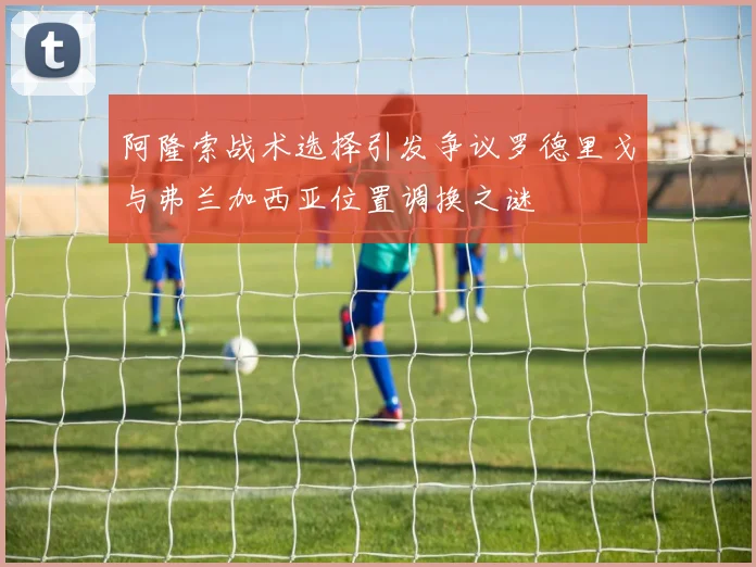 阿隆索战术选择引发争议罗德里戈与弗兰加西亚位置调换之谜