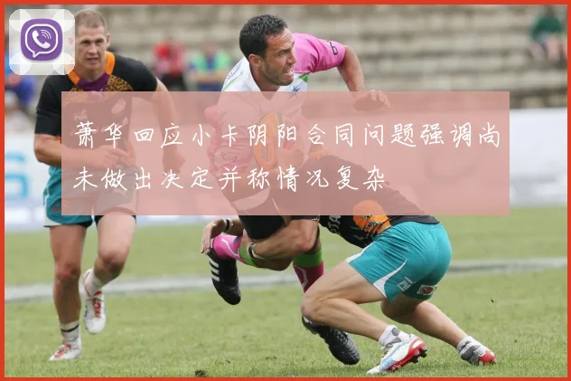 萧华回应小卡阴阳合同问题强调尚未做出决定并称情况复杂