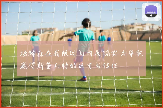 杨瀚森在有限时间内展现实力争取赢得斯普利特的认可与信任