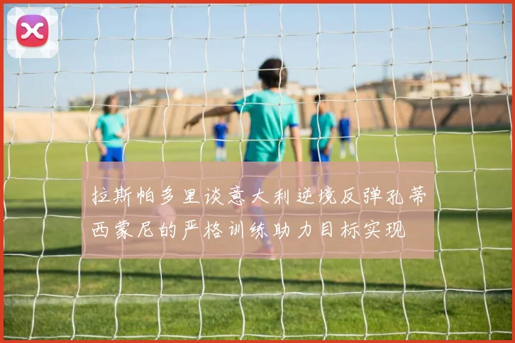 拉斯帕多里谈意大利逆境反弹孔蒂西蒙尼的严格训练助力目标实现