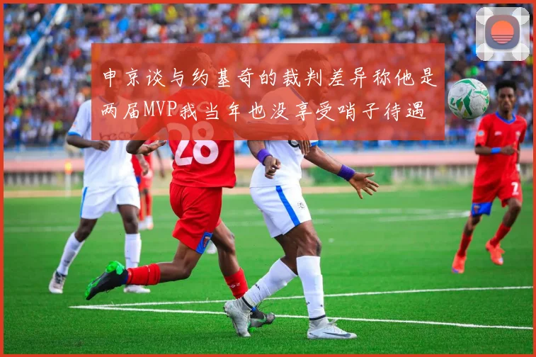 申京谈与约基奇的裁判差异称他是两届MVP我当年也没享受哨子待遇