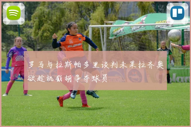 罗马与拉斯帕多里谈判未果拉齐奥欲趁机截胡争夺球员