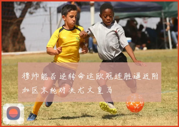 穆帅能否逆转命运欧冠连胜逼近附加区末轮对决尤文皇马