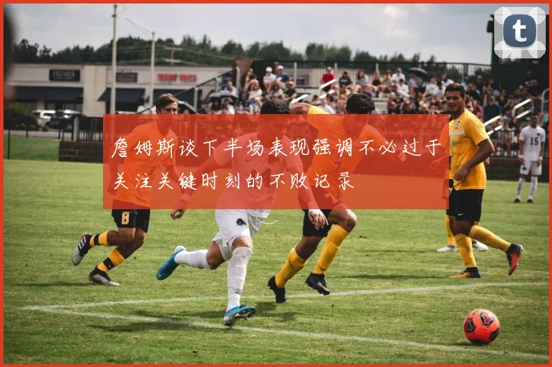 詹姆斯谈下半场表现强调不必过于关注关键时刻的不败记录