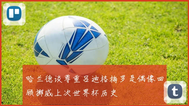 哈兰德谈尊重吕迪格梅罗是偶像回顾挪威上次世界杯历史
