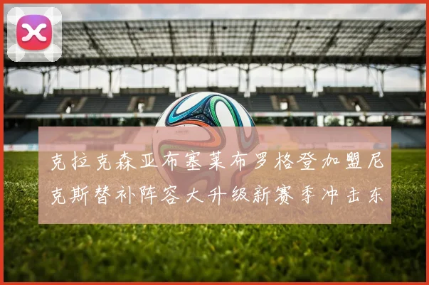 克拉克森亚布塞莱布罗格登加盟尼克斯替补阵容大升级新赛季冲击东决目标明确
