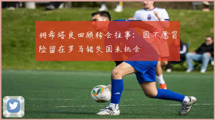 姆希塔良回顾转会往事：因不愿冒险留在罗马错失国米机会