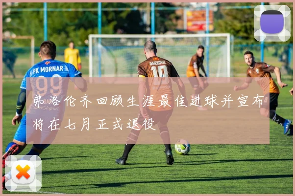 弗洛伦齐回顾生涯最佳进球并宣布将在七月正式退役